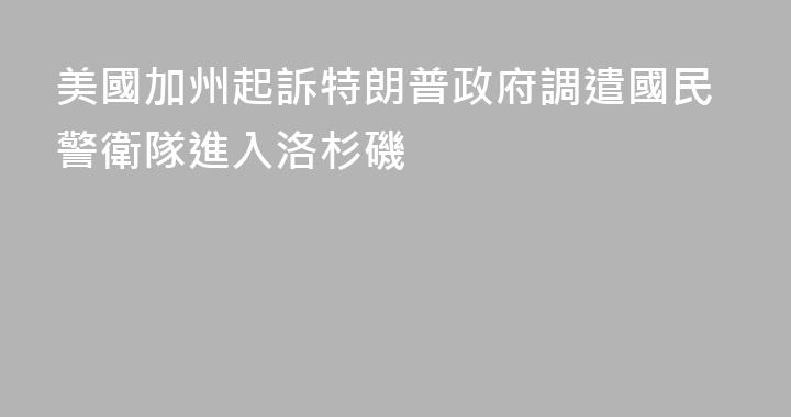 美國加州起訴特朗普政府調遣國民警衛隊進入洛杉磯