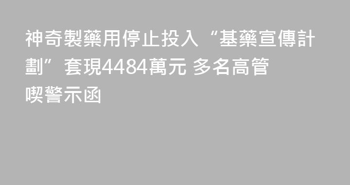 神奇製藥用停止投入“基藥宣傳計劃”套現4484萬元 多名高管喫警示函