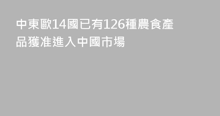 中東歐14國已有126種農食產品獲准進入中國市場