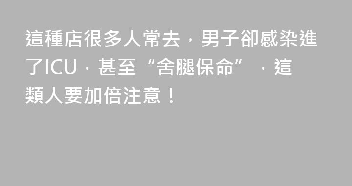 這種店很多人常去，男子卻感染進了ICU，甚至“舍腿保命”，這類人要加倍注意！