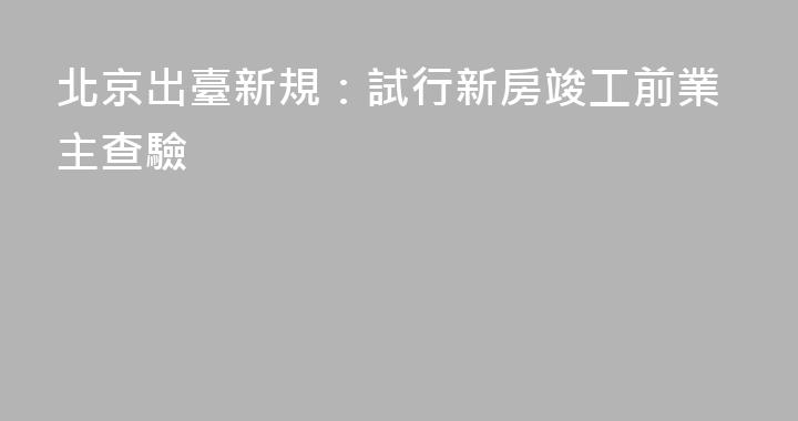 北京出臺新規：試行新房竣工前業主查驗