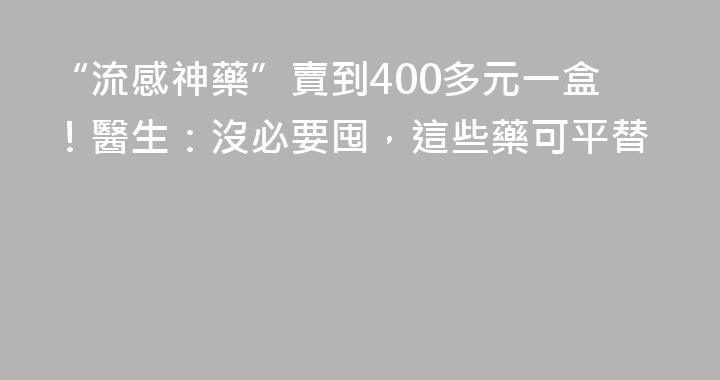 “流感神藥”賣到400多元一盒！醫生：沒必要囤，這些藥可平替