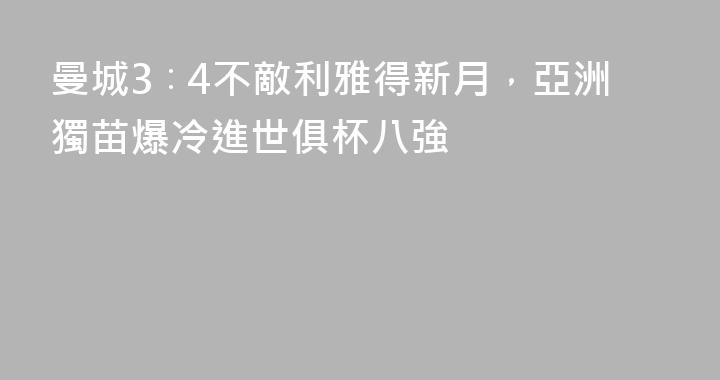 曼城3∶4不敵利雅得新月，亞洲獨苗爆冷進世俱杯八強