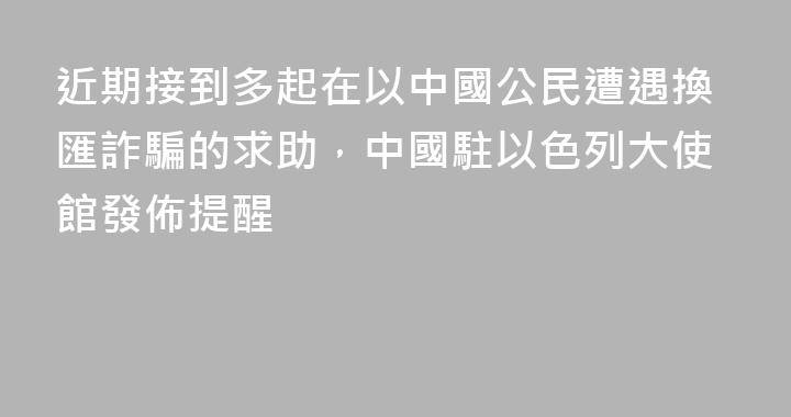近期接到多起在以中國公民遭遇換匯詐騙的求助，中國駐以色列大使館發佈提醒