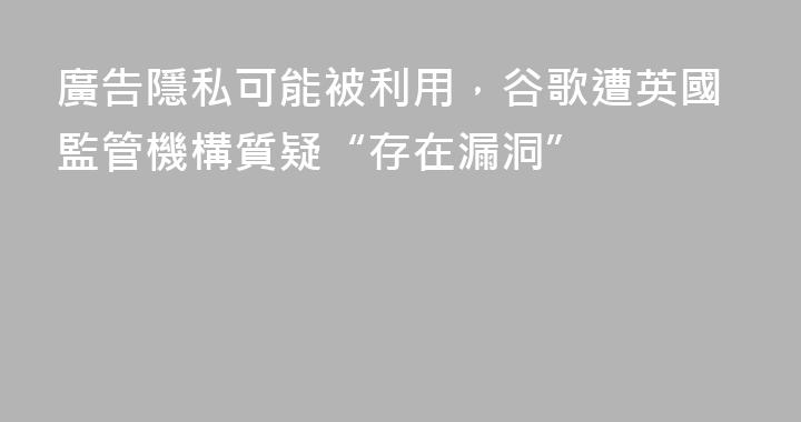廣告隱私可能被利用，谷歌遭英國監管機構質疑“存在漏洞”