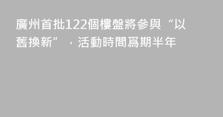 廣州首批122個樓盤將參與“以舊換新”，活動時間爲期半年