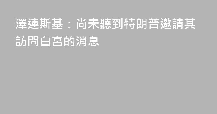 澤連斯基：尚未聽到特朗普邀請其訪問白宮的消息