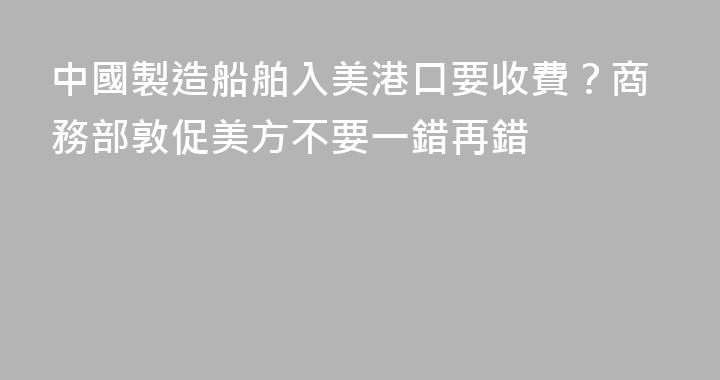 中國製造船舶入美港口要收費？商務部敦促美方不要一錯再錯