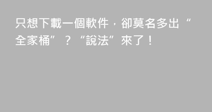 只想下載一個軟件,卻莫名多出“全家桶”?“說法”來了!