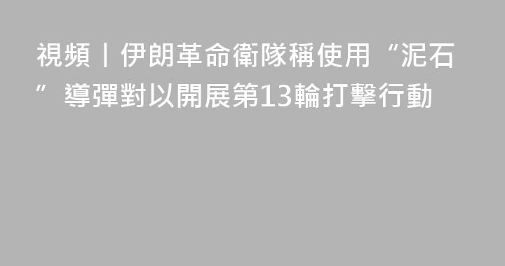 視頻丨伊朗革命衛隊稱使用“泥石”導彈對以開展第13輪打擊行動