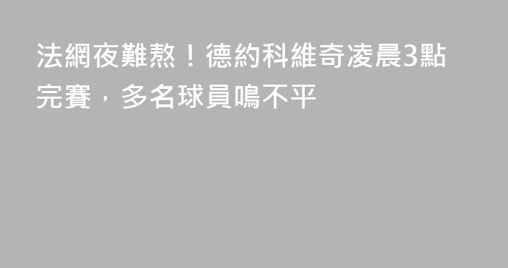 法網夜難熬！德約科維奇凌晨3點完賽，多名球員鳴不平