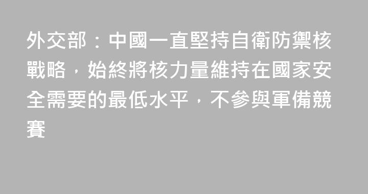 外交部：中國一直堅持自衛防禦核戰略，始終將核力量維持在國家安全需要的最低水平，不參與軍備競賽