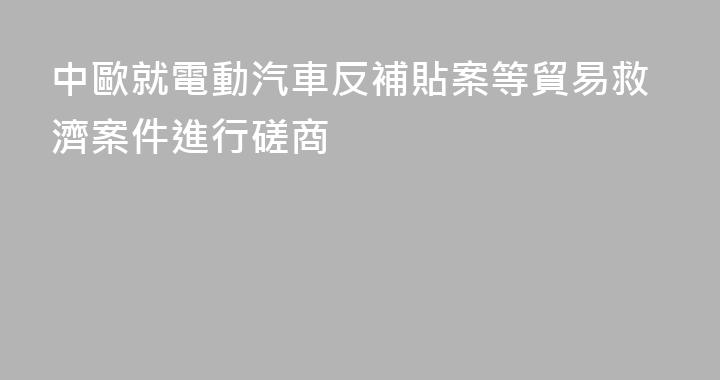 中歐就電動汽車反補貼案等貿易救濟案件進行磋商
