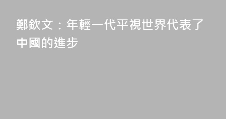 鄭欽文：年輕一代平視世界代表了中國的進步