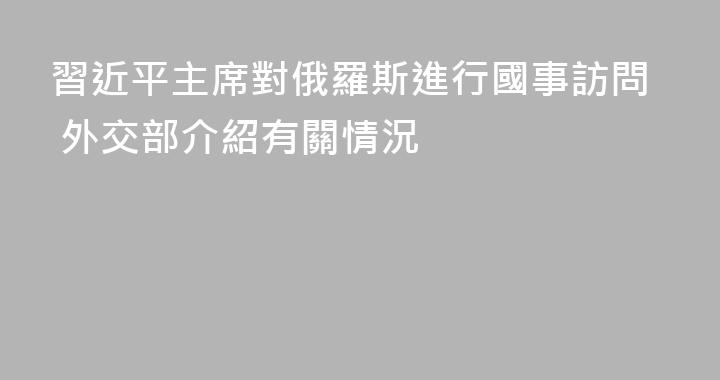 習近平主席對俄羅斯進行國事訪問 外交部介紹有關情況