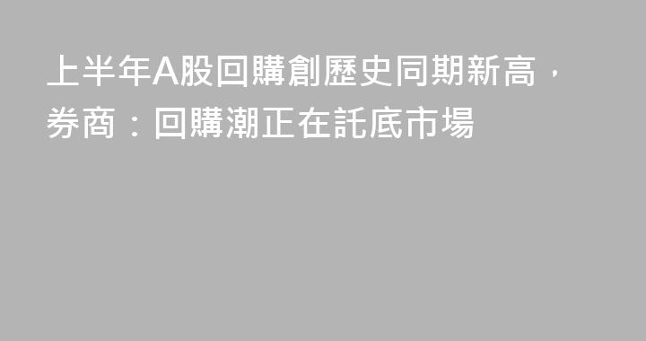 上半年A股回購創歷史同期新高，券商：回購潮正在託底市場