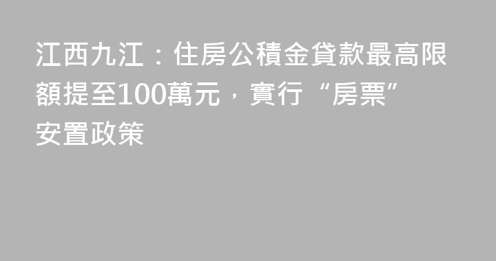 江西九江：住房公積金貸款最高限額提至100萬元，實行“房票”安置政策
