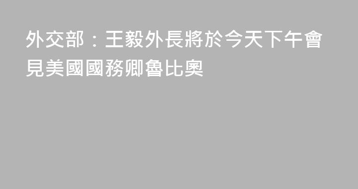 外交部：王毅外長將於今天下午會見美國國務卿魯比奧