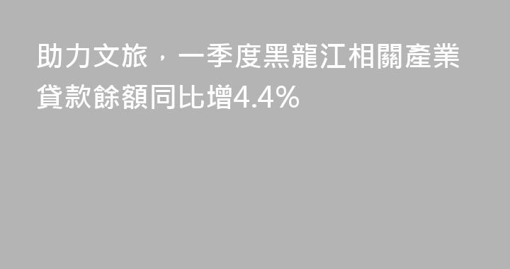 助力文旅，一季度黑龍江相關產業貸款餘額同比增4.4%