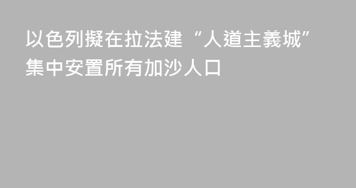 以色列擬在拉法建“人道主義城”集中安置所有加沙人口
