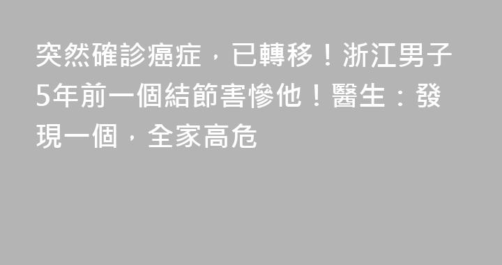 突然確診癌症，已轉移！浙江男子5年前一個結節害慘他！醫生：發現一個，全家高危