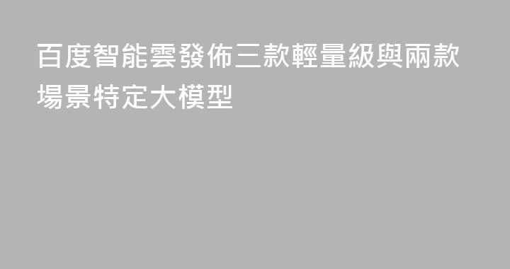 百度智能雲發佈三款輕量級與兩款場景特定大模型