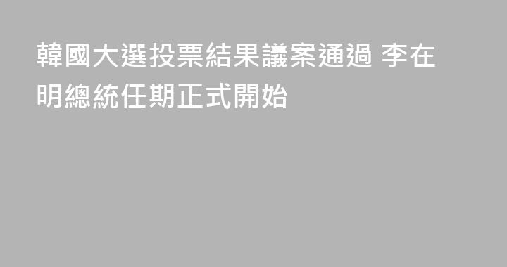 韓國大選投票結果議案通過 李在明總統任期正式開始