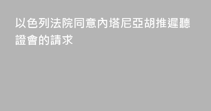 以色列法院同意內塔尼亞胡推遲聽證會的請求