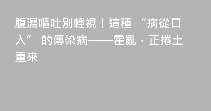 腹瀉嘔吐別輕視！這種 “病從口入” 的傳染病——霍亂，正捲土重來