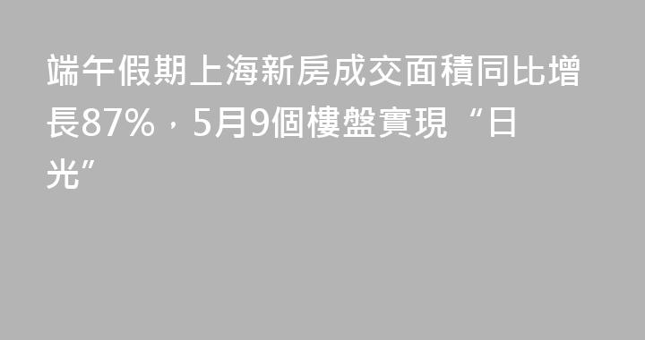 端午假期上海新房成交面積同比增長87%，5月9個樓盤實現“日光”