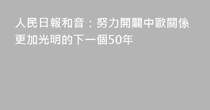 人民日報和音：努力開闢中歐關係更加光明的下一個50年