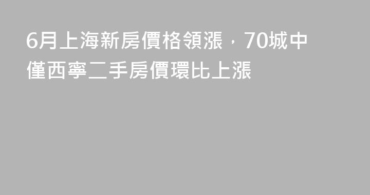 6月上海新房價格領漲，70城中僅西寧二手房價環比上漲