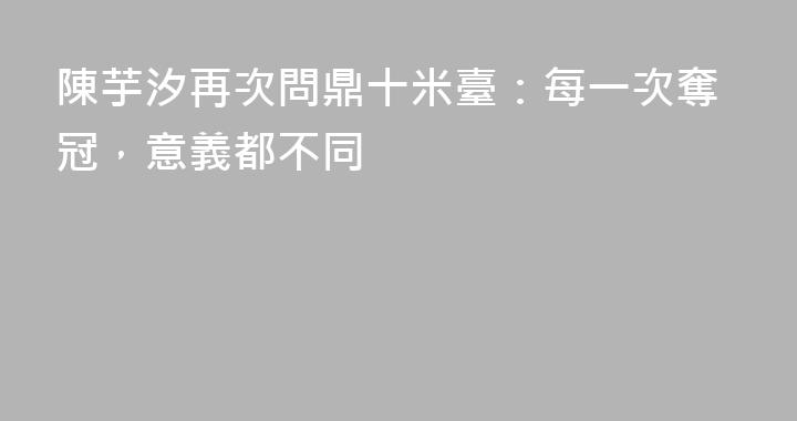 陳芋汐再次問鼎十米臺：每一次奪冠，意義都不同