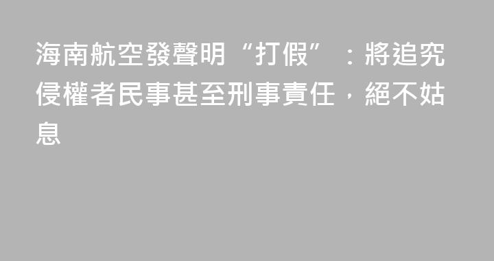 海南航空發聲明“打假”：將追究侵權者民事甚至刑事責任，絕不姑息
