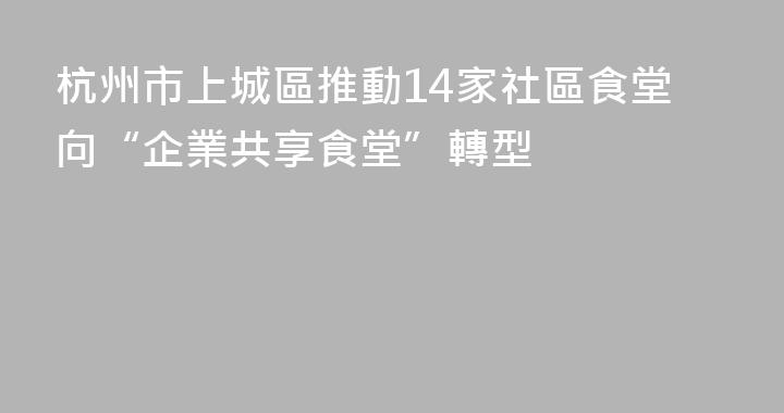 杭州市上城區推動14家社區食堂向“企業共享食堂”轉型
