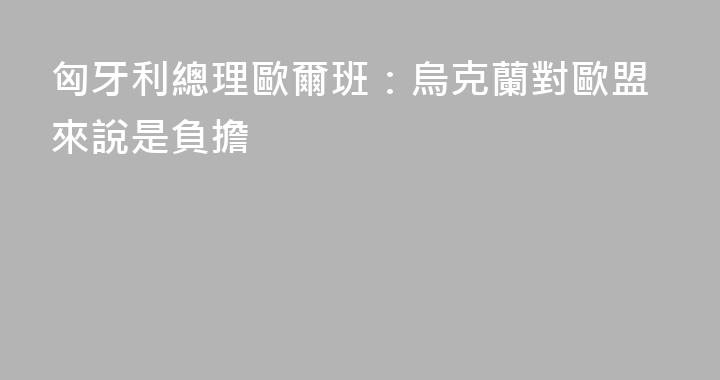 匈牙利總理歐爾班：烏克蘭對歐盟來說是負擔