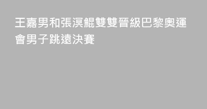 王嘉男和張溟鯤雙雙晉級巴黎奧運會男子跳遠決賽