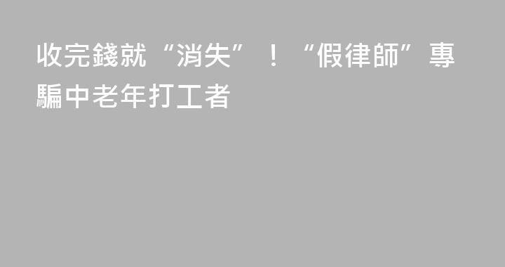 收完錢就“消失”！“假律師”專騙中老年打工者