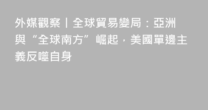​外媒觀察丨全球貿易變局：亞洲與“全球南方”崛起，美國單邊主義反噬自身