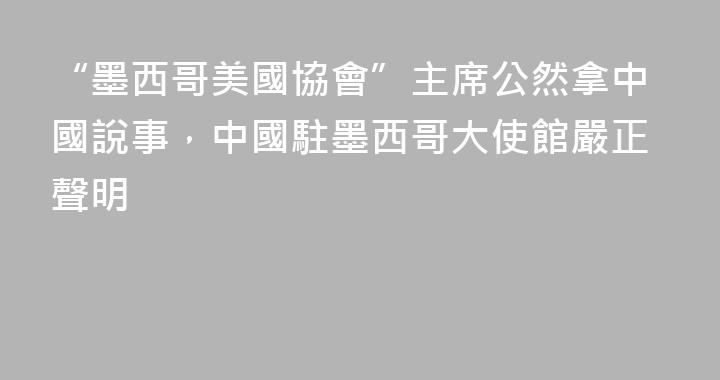 “墨西哥美國協會”主席公然拿中國說事，中國駐墨西哥大使館嚴正聲明