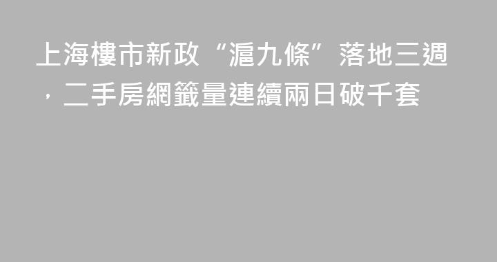 上海樓市新政“滬九條”落地三週，二手房網籤量連續兩日破千套