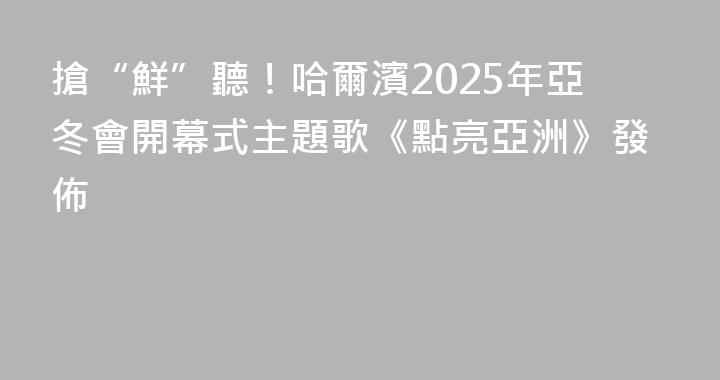 搶“鮮”聽！哈爾濱2025年亞冬會開幕式主題歌《點亮亞洲》發佈