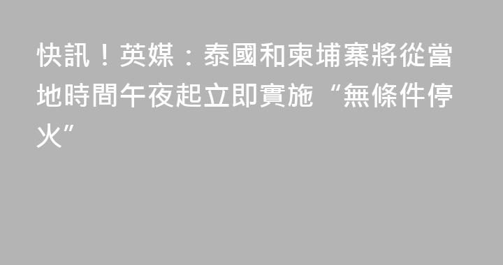 快訊！英媒：泰國和柬埔寨將從當地時間午夜起立即實施“無條件停火”
