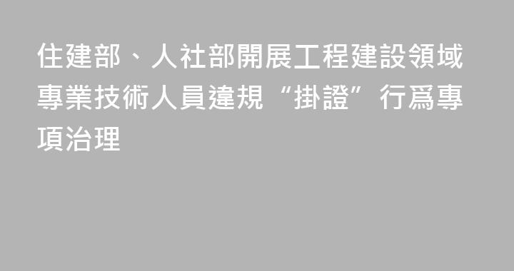 住建部、人社部開展工程建設領域專業技術人員違規“掛證”行爲專項治理