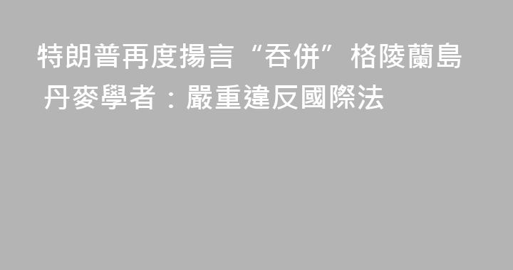 特朗普再度揚言“吞併”格陵蘭島 丹麥學者：嚴重違反國際法