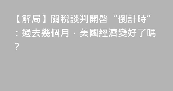 【解局】關稅談判開啓“倒計時”：過去幾個月，美國經濟變好了嗎？