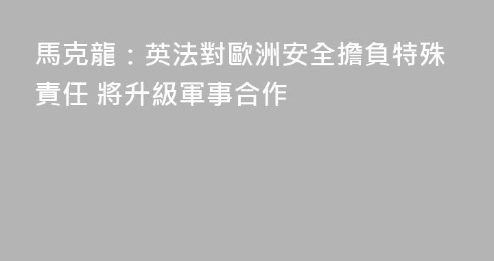 馬克龍：英法對歐洲安全擔負特殊責任 將升級軍事合作