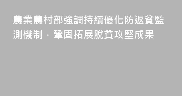 農業農村部強調持續優化防返貧監測機制，鞏固拓展脫貧攻堅成果