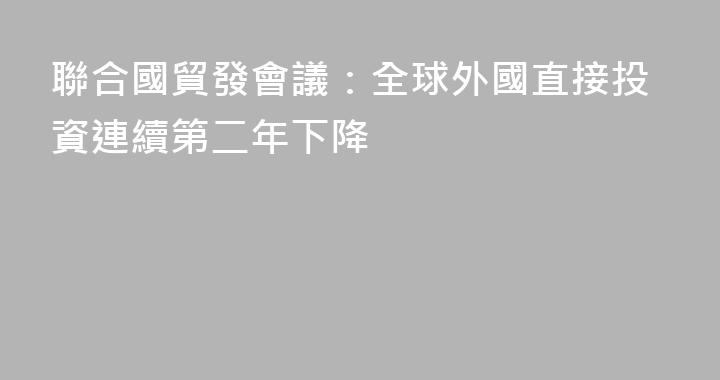 聯合國貿發會議：全球外國直接投資連續第二年下降