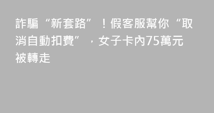 詐騙“新套路”！假客服幫你“取消自動扣費”，女子卡內75萬元被轉走